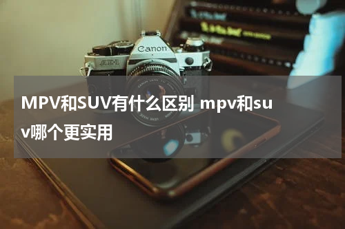 MPV和SUV有什么区别 mpv和suv哪个更实用