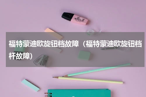 福特蒙迪欧旋钮档故障（福特蒙迪欧旋钮档杆故障）