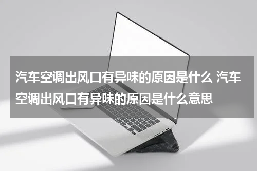 汽车空调出风口有异味的原因是什么 汽车空调出风口有异味的原因是什么意思