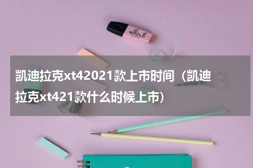 凯迪拉克xt42021款上市时间（凯迪拉克xt421款什么时候上市）