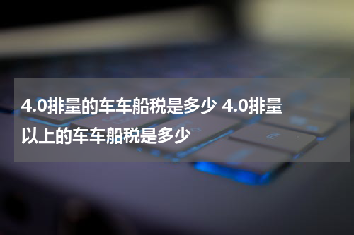 4.0排量的车车船税是多少 4.0排量以上的车车船税是多少