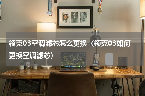 领克03空调滤芯怎么更换（领克03如何更换空调滤芯）