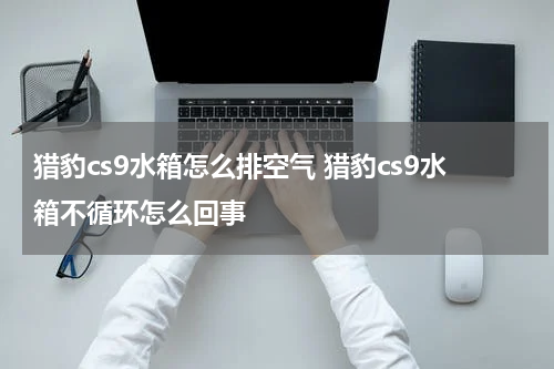 猎豹cs9水箱怎么排空气 猎豹cs9水箱不循环怎么回事