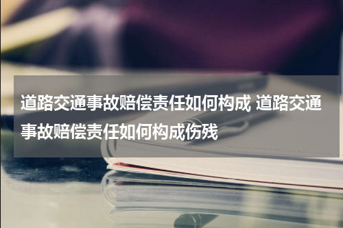 道路交通事故赔偿责任如何构成 道路交通事故赔偿责任如何构成伤残