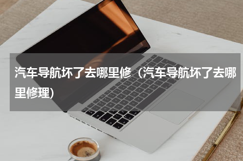 汽车导航坏了去哪里修（汽车导航坏了去哪里修理）