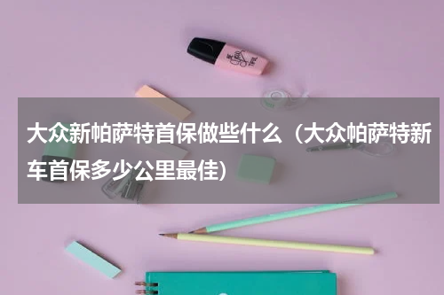 大众新帕萨特首保做些什么(大众帕萨特新车首保多少公里最佳)