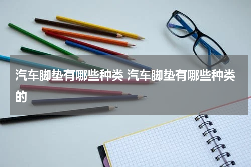 汽车脚垫有哪些种类 汽车脚垫有哪些种类的