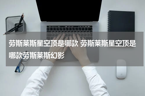 劳斯莱斯星空顶是哪款 劳斯莱斯星空顶是哪款劳斯莱斯幻影
