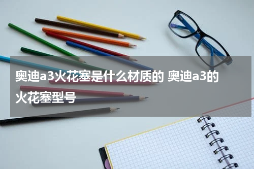 奥迪a3火花塞是什么材质的 奥迪a3的火花塞型号