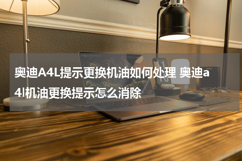 奥迪A4L提示更换机油如何处理 奥迪a4l机油更换提示怎么消除