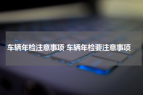 车辆年检注意事项 车辆年检要注意事项