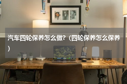 汽车四轮保养怎么做?（四轮保养怎么保养）