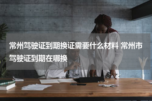 常州驾驶证到期换证需要什么材料 常州市驾驶证到期在哪换