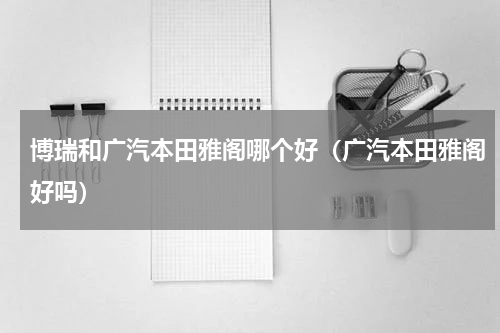 博瑞和广汽本田雅阁哪个好（广汽本田雅阁好吗）