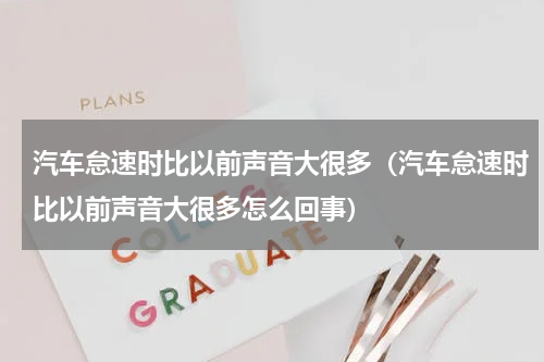 汽车怠速时比以前声音大很多（汽车怠速时比以前声音大很多怎么回事）