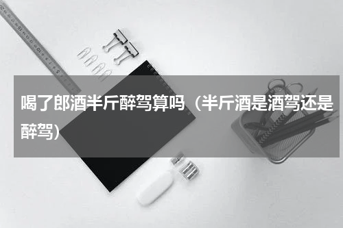 喝了郎酒半斤醉驾算吗（半斤酒是酒驾还是醉驾）