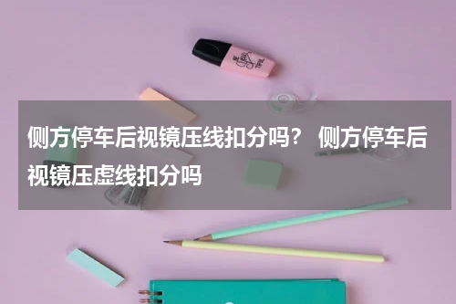 侧方停车后视镜压线扣分吗？ 侧方停车后视镜压虚线扣分吗
