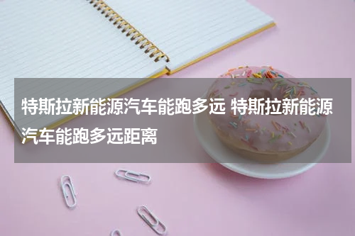 特斯拉新能源汽车能跑多远 特斯拉新能源汽车能跑多远距离
