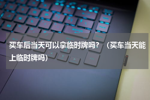 买车后当天可以拿临时牌吗？（买车当天能上临时牌吗）