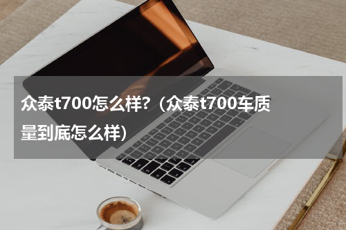 众泰t700怎么样?（众泰t700车质量到底怎么样）