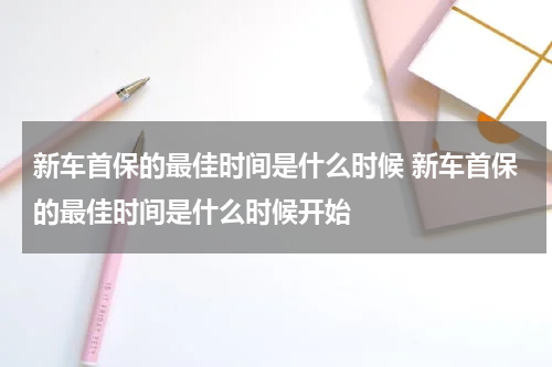 新车首保的最佳时间是什么时候 新车首保的最佳时间是什么时候开始