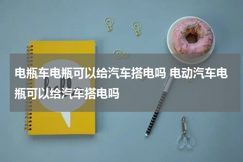 电瓶车电瓶可以给汽车搭电吗 电动汽车电瓶可以给汽车搭电吗