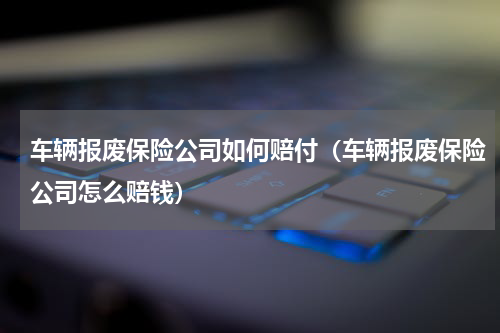 车辆报废保险公司如何赔付（车辆报废保险公司怎么赔钱）