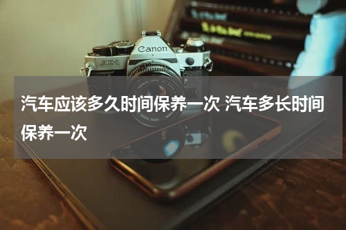 汽车应该多久时间保养一次 汽车多长时间保养一次