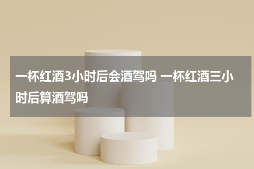 一杯红酒3小时后会酒驾吗 一杯红酒三小时后算酒驾吗