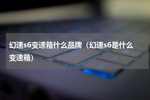 幻速s6变速箱什么品牌（幻速s6是什么变速箱）