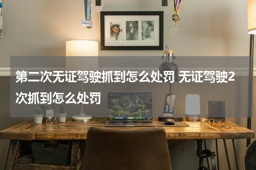 第二次无证驾驶抓到怎么处罚 无证驾驶2次抓到怎么处罚