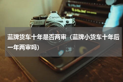 蓝牌货车十年是否两审（蓝牌小货车十年后一年两审吗）