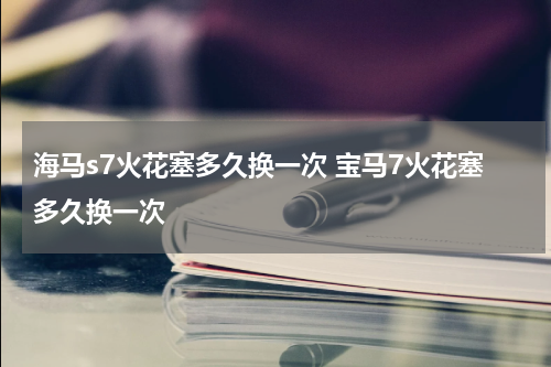 海马s7火花塞多久换一次 宝马7火花塞多久换一次