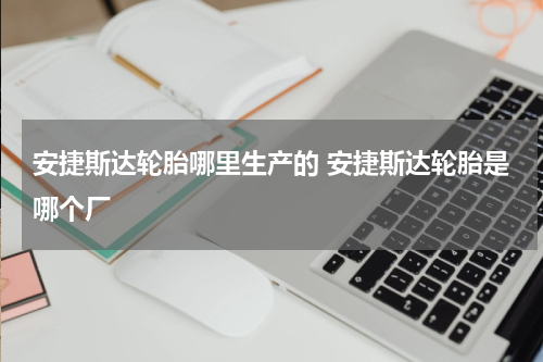 安捷斯达轮胎哪里生产的 安捷斯达轮胎是哪个厂