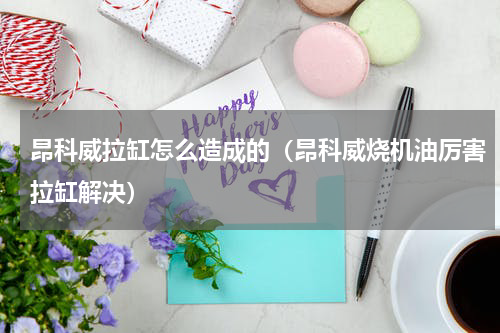 昂科威拉缸怎么造成的（昂科威烧机油厉害拉缸解决）