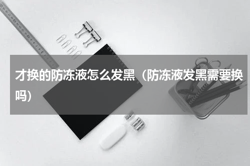 才换的防冻液怎么发黑（防冻液发黑需要换吗）