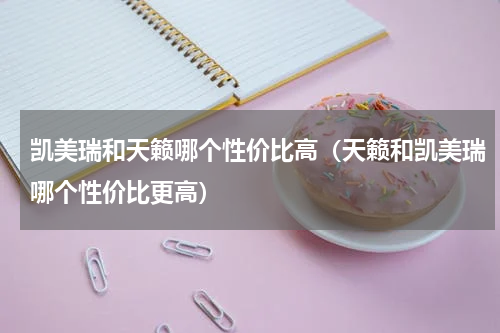 凯美瑞和天籁哪个性价比高(天籁和凯美瑞哪个性价比更高)