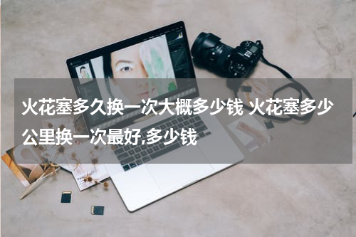 火花塞多久换一次大概多少钱 火花塞多少公里换一次最好,多少钱