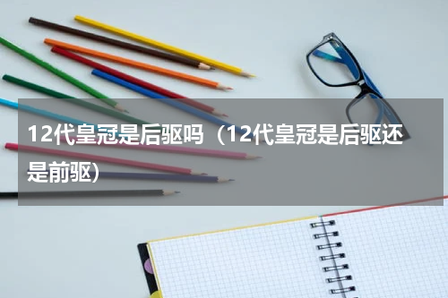 12代皇冠是后驱吗（12代皇冠是后驱还是前驱）