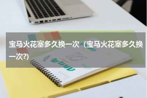 宝马火花塞多久换一次（宝马火花塞多久换一次?）