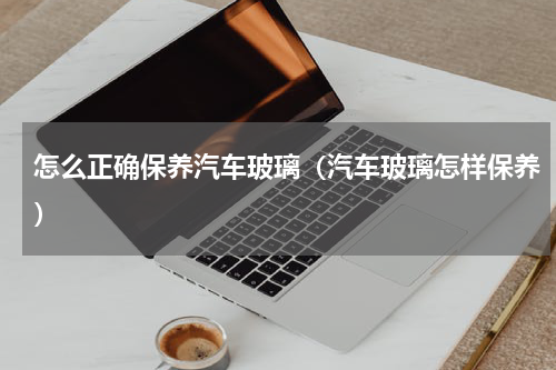 怎么正确保养汽车玻璃（汽车玻璃怎样保养）