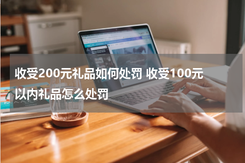 收受200元礼品如何处罚 收受100元以内礼品怎么处罚