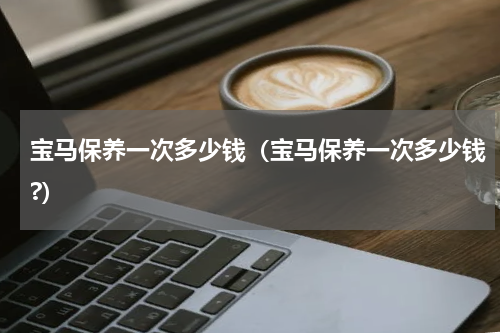 宝马保养一次多少钱（宝马保养一次多少钱?）