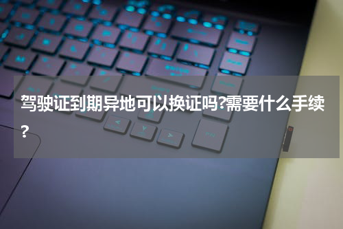 驾驶证到期异地可以换证吗?需要什么手续?