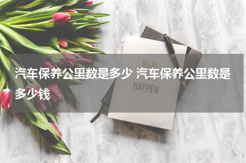 汽车保养公里数是多少 汽车保养公里数是多少钱