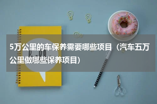 5万公里的车保养需要哪些项目（汽车五万公里做哪些保养项目）