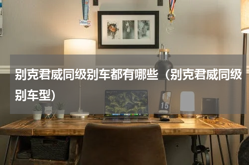 别克君威同级别车都有哪些（别克君威同级别车型）