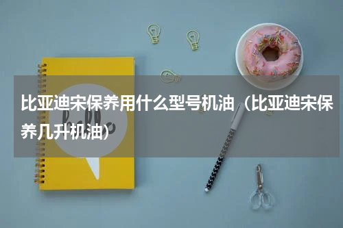 比亚迪宋保养用什么型号机油（比亚迪宋保养几升机油）