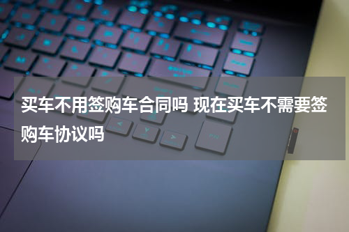 买车不用签购车合同吗 现在买车不需要签购车协议吗
