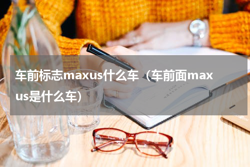 车前标志maxus什么车（车前面maxus是什么车）